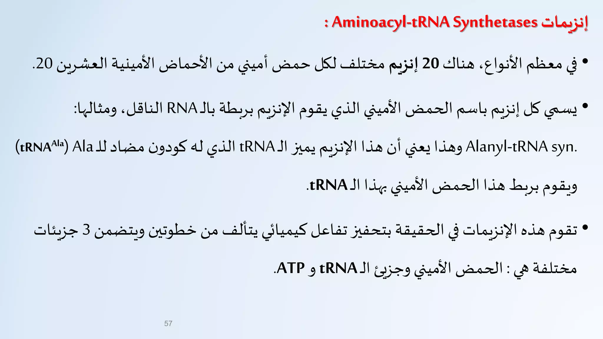 ‫إنزيمات‬Aminoacyl-tRNA Synthetases:
•‫هناك‬ ،‫األنواع‬ ‫معظم‬ ‫في‬20‫إنزيم‬‫العشرين‬ ‫األمينية‬ ‫األحماض‬‫من‬ ‫أميني‬ ‫حمض‬‫لكل‬ ‫مختلف‬20.
•‫ـ‬‫ل‬‫با‬ ‫بربطة‬‫اإلنزيم‬ ‫يقوم‬ ‫الذي‬ ‫األميني‬ ‫الحمض‬ ‫باسم‬ ‫إنزيم‬‫كل‬ ‫يسمي‬RNA‫ومثالها‬ ،‫الناقل‬:
Alanyl-tRNA syn.‫ـ‬‫ل‬‫ا‬ ‫يميز‬ ‫اإلنزيم‬ ‫هذا‬ ‫أن‬ ‫يعني‬‫وهذا‬tRNA‫ـ‬‫ل‬‫ل‬‫مضاد‬ ‫ن‬‫كودو‬ ‫له‬ ‫الذي‬Ala(tRNAAla)
‫ـ‬‫ل‬‫ا‬ ‫بهذا‬‫األميني‬ ‫الحمض‬‫هذا‬ ‫بربط‬‫ويقوم‬tRNA.
•‫ويتض‬ ‫خطوتين‬ ‫من‬ ‫يتألف‬ ‫كيميائي‬ ‫تفاعل‬ ‫بتحفيز‬ ‫الحقيقة‬ ‫في‬ ‫اإلنزيمات‬‫هذه‬ ‫تقوم‬‫من‬3‫جزيئات‬
‫هي‬ ‫مختلفة‬:‫ـ‬‫ل‬‫ا‬ ‫وجزيئ‬ ‫األميني‬ ‫الحمض‬tRNA‫و‬ATP.
57
 