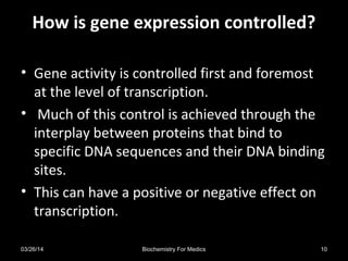 How is gene expression controlled?How is gene expression controlled?
• Gene activity is controlled first and foremost
at the level of transcription.
• Much of this control is achieved through the
interplay between proteins that bind to
specific DNA sequences and their DNA binding
sites.
• This can have a positive or negative effect on
transcription.
03/26/14 10Biochemistry For Medics
 