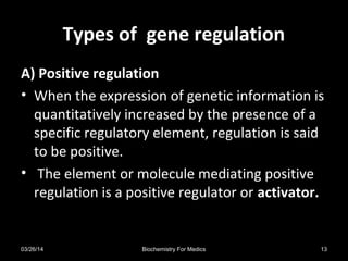 Types of gene regulationTypes of gene regulation
A) Positive regulation
• When the expression of genetic information is
quantitatively increased by the presence of a
specific regulatory element, regulation is said
to be positive.
• The element or molecule mediating positive
regulation is a positive regulator or activator.
03/26/14 13Biochemistry For Medics
 
