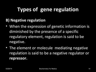 Types of gene regulationTypes of gene regulation
B) Negative regulation
• When the expression of genetic information is
diminished by the presence of a specific
regulatory element, regulation is said to be
negative.
• The element or molecule mediating negative
regulation is said to be a negative regulator or
repressor.
03/26/14 14Biochemistry For Medics
 
