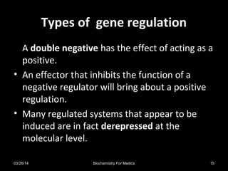 Types of gene regulationTypes of gene regulation
A double negative has the effect of acting as a
positive.
• An effector that inhibits the function of a
negative regulator will bring about a positive
regulation.
• Many regulated systems that appear to be
induced are in fact derepressed at the
molecular level.
03/26/14 15Biochemistry For Medics
 