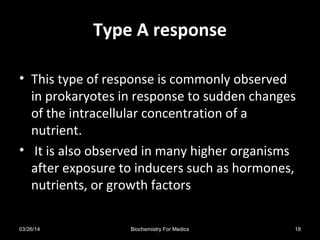 Type A responseType A response
• This type of response is commonly observed
in prokaryotes in response to sudden changes
of the intracellular concentration of a
nutrient.
• It is also observed in many higher organisms
after exposure to inducers such as hormones,
nutrients, or growth factors
03/26/14 18Biochemistry For Medics
 