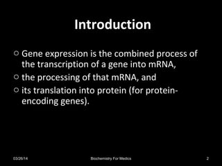 IntroductionIntroduction
o Gene expression is the combined process of
the transcription of a gene into mRNA,
o the processing of that mRNA, and
o its translation into protein (for protein-
encoding genes).
03/26/14 2Biochemistry For Medics
 