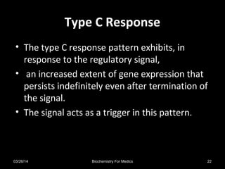 Type C ResponseType C Response
• The type C response pattern exhibits, in
response to the regulatory signal,
• an increased extent of gene expression that
persists indefinitely even after termination of
the signal.
• The signal acts as a trigger in this pattern.
03/26/14 22Biochemistry For Medics
 