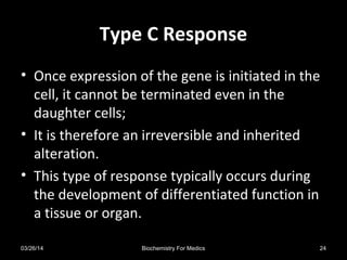 Type C ResponseType C Response
• Once expression of the gene is initiated in the
cell, it cannot be terminated even in the
daughter cells;
• It is therefore an irreversible and inherited
alteration.
• This type of response typically occurs during
the development of differentiated function in
a tissue or organ.
03/26/14 24Biochemistry For Medics
 