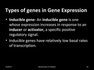 Types of genes in Gene ExpressionTypes of genes in Gene Expression
• Inducible gene- An inducible gene is one
whose expression increases in response to an
inducer or activator, a specific positive
regulatory signal.
• Inducible genes have relatively low basal rates
of transcription.
03/26/14 25Biochemistry For Medics
 