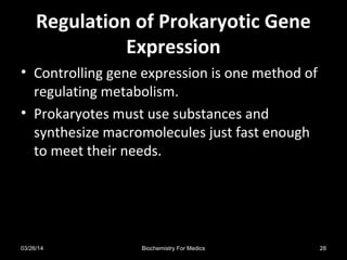 Regulation of Prokaryotic GeneRegulation of Prokaryotic Gene
ExpressionExpression
• Controlling gene expression is one method of
regulating metabolism.
• Prokaryotes must use substances and
synthesize macromolecules just fast enough
to meet their needs.
03/26/14 28Biochemistry For Medics
 