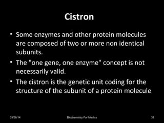 CistronCistron
• Some enzymes and other protein molecules
are composed of two or more non identical
subunits.
• The "one gene, one enzyme" concept is not
necessarily valid.
• The cistron is the genetic unit coding for the
structure of the subunit of a protein molecule
03/26/14 31Biochemistry For Medics
 