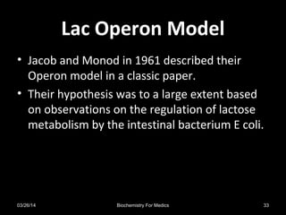 Lac Operon ModelLac Operon Model
• Jacob and Monod in 1961 described their
Operon model in a classic paper.
• Their hypothesis was to a large extent based
on observations on the regulation of lactose
metabolism by the intestinal bacterium E coli.
03/26/14 33Biochemistry For Medics
 