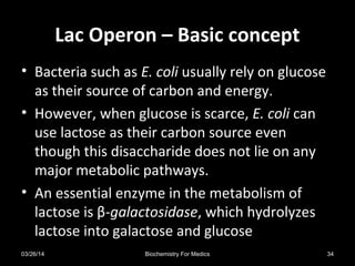 Lac Operon – Basic conceptLac Operon – Basic concept
• Bacteria such as E. coli usually rely on glucose
as their source of carbon and energy.
• However, when glucose is scarce, E. coli can
use lactose as their carbon source even
though this disaccharide does not lie on any
major metabolic pathways.
• An essential enzyme in the metabolism of
lactose is β-galactosidase, which hydrolyzes
lactose into galactose and glucose
03/26/14 34Biochemistry For Medics
 