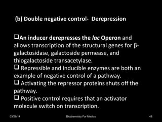 An inducer derepresses the lac Operon and
allows transcription of the structural genes for β-
galactosidase, galactoside permease, and
thiogalactoside transacetylase.
 Repressible and Inducible enzymes are both an
example of negative control of a pathway.
 Activating the repressor proteins shuts off the
pathway.
 Positive control requires that an activator
molecule switch on transcription.
(b) Double negative control- Derepression
03/26/14 48Biochemistry For Medics
 
