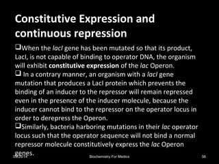 Constitutive Expression andConstitutive Expression and
continuous repressioncontinuous repression
When the lacI gene has been mutated so that its product,
LacI, is not capable of binding to operator DNA, the organism
will exhibit constitutive expression of the lac Operon.
 In a contrary manner, an organism with a lacI gene
mutation that produces a LacI protein which prevents the
binding of an inducer to the repressor will remain repressed
even in the presence of the inducer molecule, because the
inducer cannot bind to the repressor on the operator locus in
order to derepress the Operon.
Similarly, bacteria harboring mutations in their lac operator
locus such that the operator sequence will not bind a normal
repressor molecule constitutively express the lac Operon
genes.03/26/14 56Biochemistry For Medics
 