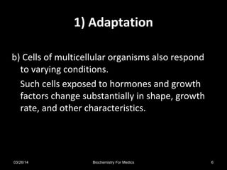 1) Adaptation
b) Cells of multicellular organisms also respond
to varying conditions.
Such cells exposed to hormones and growth
factors change substantially in shape, growth
rate, and other characteristics.
03/26/14 6Biochemistry For Medics
 