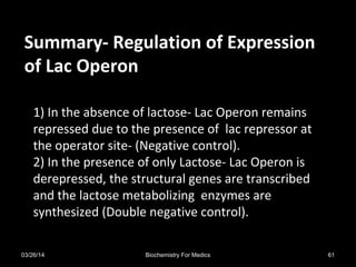 Summary- Regulation of ExpressionSummary- Regulation of Expression
of Lac Operonof Lac Operon
1) In the absence of lactose- Lac Operon remains
repressed due to the presence of lac repressor at
the operator site- (Negative control).
2) In the presence of only Lactose- Lac Operon is
derepressed, the structural genes are transcribed
and the lactose metabolizing enzymes are
synthesized (Double negative control).
03/26/14 61Biochemistry For Medics
 