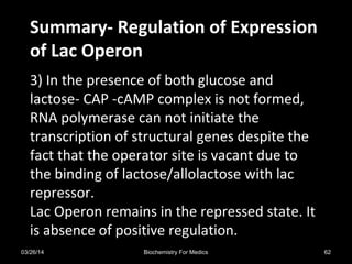 Summary- Regulation of ExpressionSummary- Regulation of Expression
of Lac Operonof Lac Operon
3) In the presence of both glucose and
lactose- CAP -cAMP complex is not formed,
RNA polymerase can not initiate the
transcription of structural genes despite the
fact that the operator site is vacant due to
the binding of lactose/allolactose with lac
repressor.
Lac Operon remains in the repressed state. It
is absence of positive regulation.
03/26/14 62Biochemistry For Medics
 