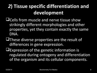 22) Tissue specific differentiation and) Tissue specific differentiation and
developmentdevelopment
Cells from muscle and nerve tissue show
strikingly different morphologies and other
properties, yet they contain exactly the same
DNA.
These diverse properties are the result of
differences in gene expression.
Expression of the genetic information is
regulated during ontogeny and differentiation
of the organism and its cellular components.
03/26/14 8Biochemistry For Medics
 