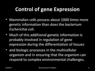 Control of gene ExpressionControl of gene Expression
• Mammalian cells possess about 1000 times more
genetic information than does the bacterium
Escherichia coli.
• Much of this additional genetic information is
probably involved in regulation of gene
expression during the differentiation of tissues
• and biologic processes in the multicellular
organism and in ensuring that the organism can
respond to complex environmental challenges.
03/26/14 9Biochemistry For Medics
 