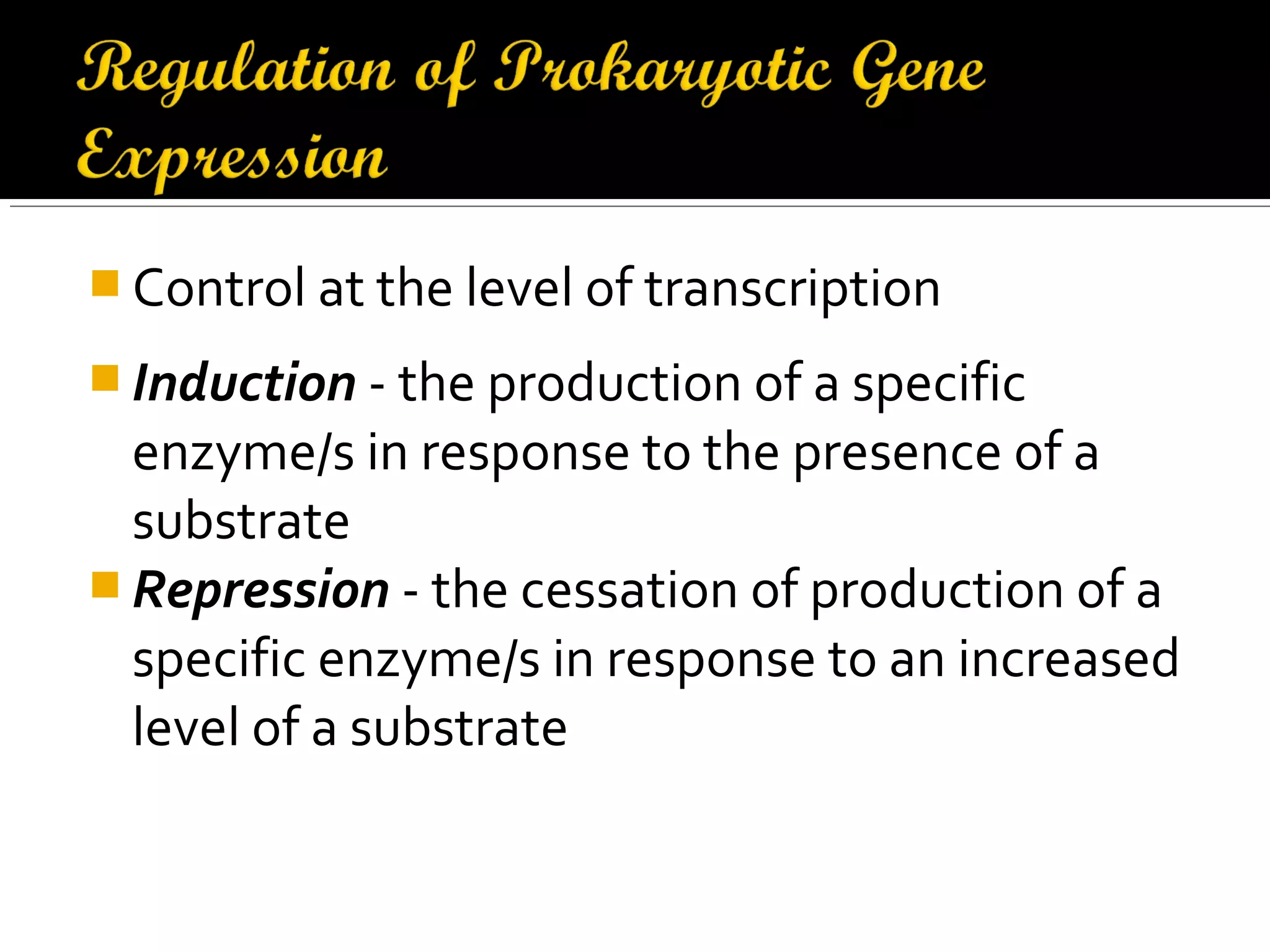  Control at the level of transcription
 Induction - the production of a specific
enzyme/s in response to the presence of a
substrate
 Repression - the cessation of production of a
specific enzyme/s in response to an increased
level of a substrate
 