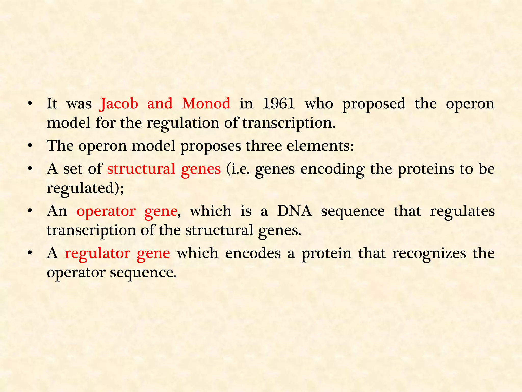 • It was Jacob and Monod in 1961 who proposed the operon
model for the regulation of transcription.
• The operon model proposes three elements:
• A set of structural genes (i.e. genes encoding the proteins to be
regulated);
• An operator gene, which is a DNA sequence that regulates
transcription of the structural genes.
• A regulator gene which encodes a protein that recognizes the
operator sequence.
 