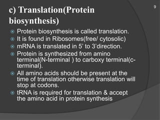 c) Translation(Protein
biosynthesis)
 Protein biosynthesis is called translation.
 It is found in Ribosomes(free/ cytosolic)
 mRNA is translated in 5’ to 3’direction.
 Protein is synthesized from amino
terminal(N-terminal ) to carboxy terminal(c-
terminal).
 All amino acids should be present at the
time of translation otherwise translation will
stop at codons.
 tRNA is required for translation & accept
the amino acid in protein synthesis
9
 
