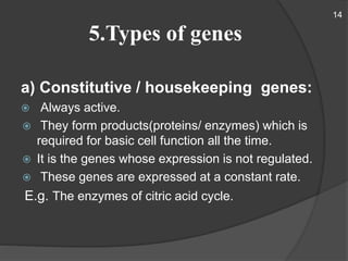 5.Types of genes
a) Constitutive / housekeeping genes:
 Always active.
 They form products(proteins/ enzymes) which is
required for basic cell function all the time.
 It is the genes whose expression is not regulated.
 These genes are expressed at a constant rate.
E.g. The enzymes of citric acid cycle.
14
 