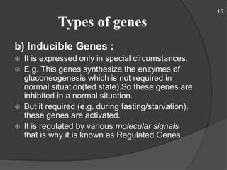 Types of genes
b) Inducible Genes :
 It is expressed only in special circumstances.
 E.g. This genes synthesize the enzymes of
gluconeogenesis which is not required in
normal situation(fed state).So these genes are
inhibited in a normal situation.
 But it required (e.g. during fasting/starvation),
these genes are activated.
 It is regulated by various molecular signals
that is why it is known as Regulated Genes.
15
 