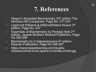 7. References
1. Harper’s Illustrated Biochemistry 30th edition The
McGraw-Hill Companies, Page No. 371-431
2. Lippincott Williams & Wilkins|Wolters Kluwer 4th
edition, Page No. 437
3. Essentials of Biochemistry by Pankaja Naik 2nd
edition, Jaypee Brothers Medical Publishers, Page
No.355-356
4. Biochemistry by U.Satyanarayana 4th edition,
Elsevier Publication, Page No.566-567
5. https://www.topperlearning.com/doubts-
solutions/what-is-lac-operon-in-briefly-zimbkvgg
25
 