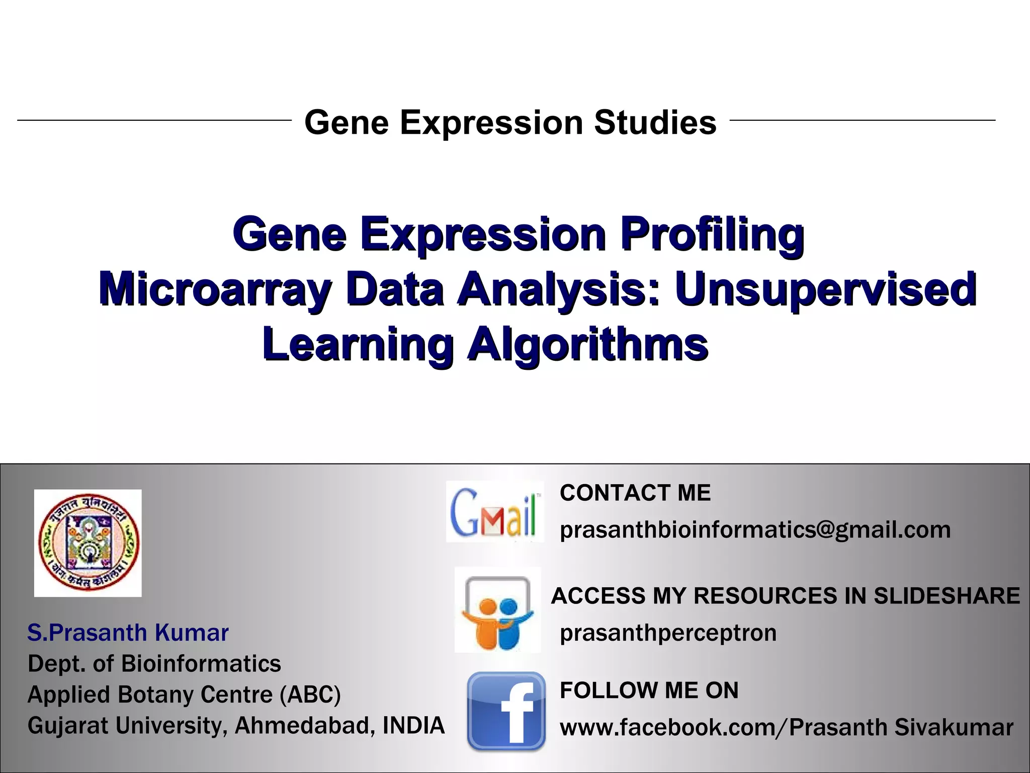 S.Prasanth Kumar, Bioinformatician Gene Expression Studies Gene Expression Profiling Microarray Data Analysis: Unsupervised Learning Algorithms   S.Prasanth Kumar, Bioinformatician S.Prasanth Kumar   Dept. of Bioinformatics  Applied Botany Centre (ABC)  Gujarat University, Ahmedabad, INDIA www.facebook.com/Prasanth Sivakumar FOLLOW ME ON  ACCESS MY RESOURCES IN SLIDESHARE prasanthperceptron CONTACT ME [email_address] 