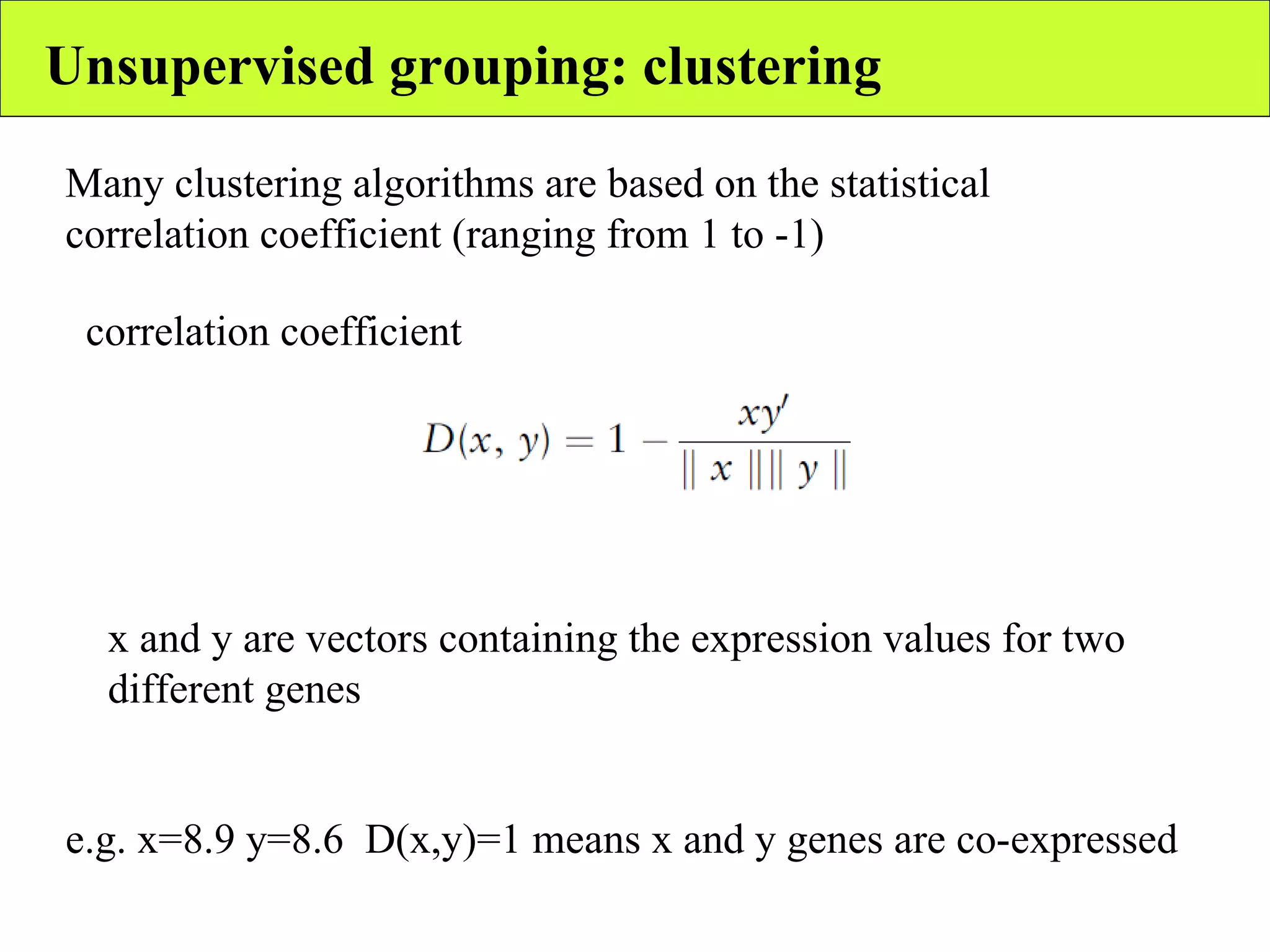 Unsupervised grouping: clustering correlation coefficient Many clustering algorithms are based on the statistical correlation coefficient (ranging from 1 to -1) x and y are vectors containing the expression values for two different genes e.g. x=8.9 y=8.6  D(x,y)=1 means x and y genes are co-expressed 