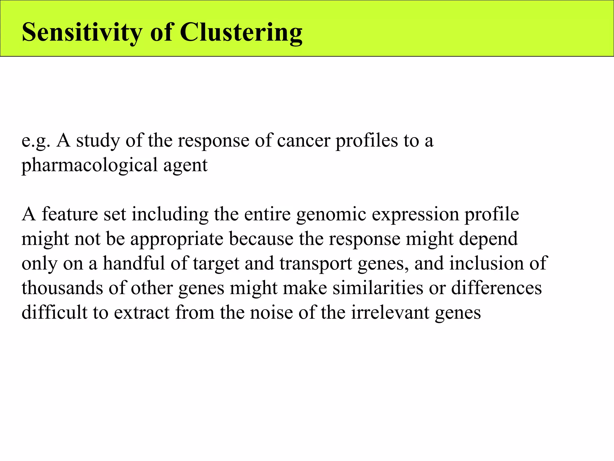 Sensitivity of Clustering e.g. A study of the response of cancer profiles to a pharmacological agent A feature set including the entire genomic expression profile might not be appropriate because the response might depend only on a handful of target and transport genes, and inclusion of thousands of other genes might make similarities or differences difficult to extract from the noise of the irrelevant genes 