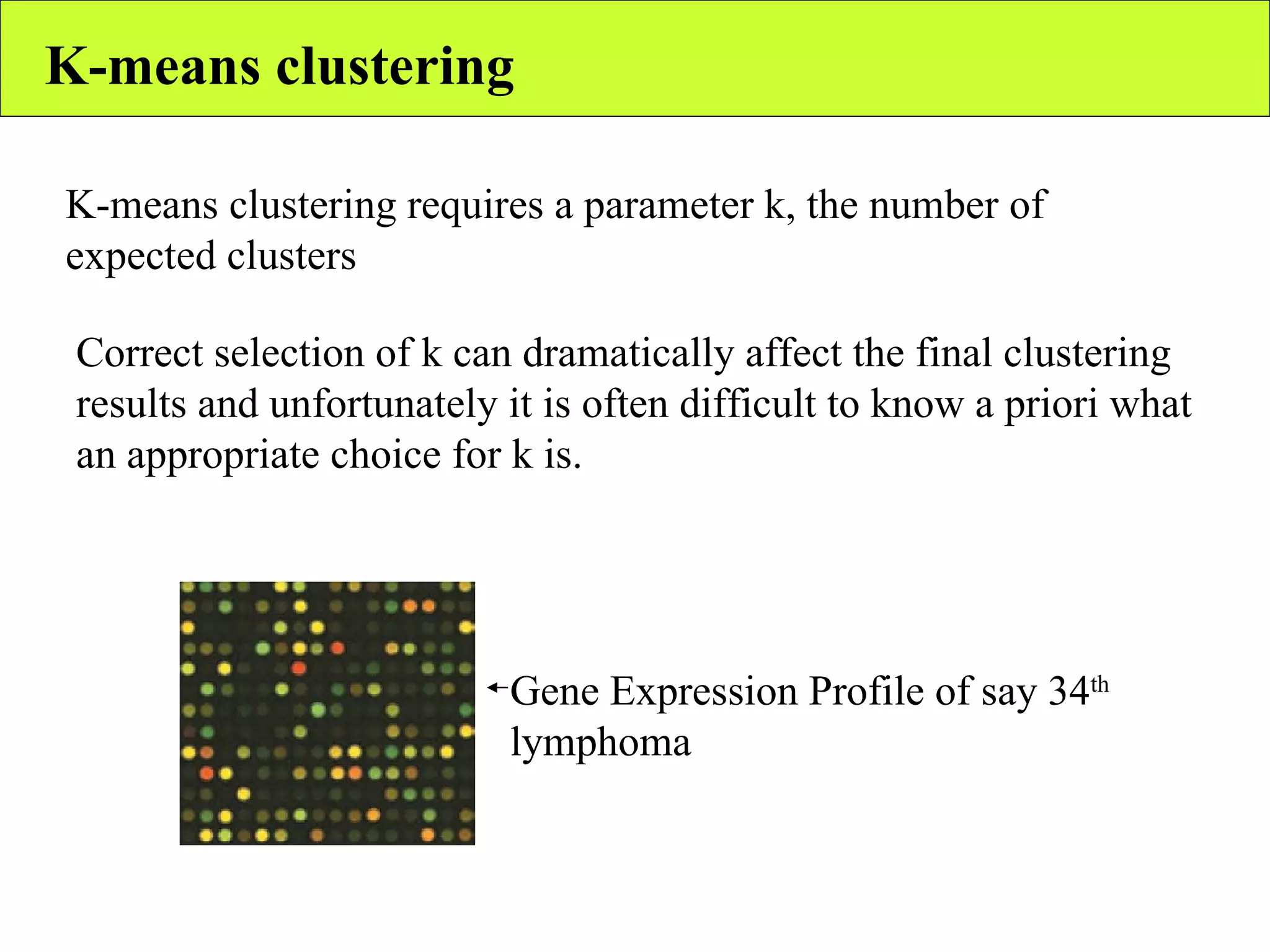 K-means clustering K-means clustering requires a parameter k, the number of expected clusters Correct selection of k can dramatically affect the final clustering results and unfortunately it is often difficult to know a priori what an appropriate choice for k is. Gene Expression Profile of say 34 th  lymphoma 