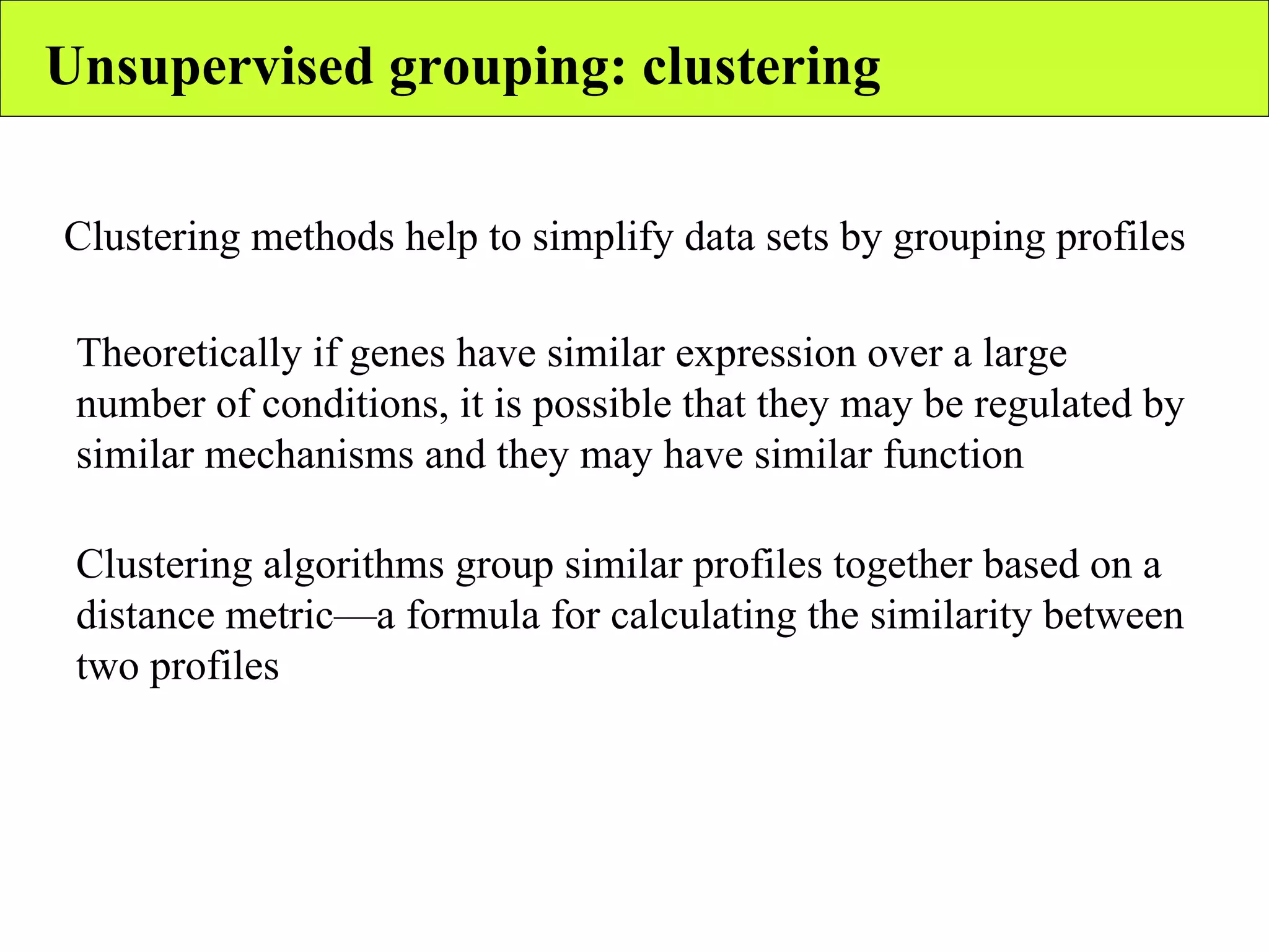 Unsupervised grouping: clustering Clustering methods help to simplify data sets by grouping profiles Theoretically if genes have similar expression over a large number of conditions, it is possible that they may be regulated by similar mechanisms and they may have similar function Clustering algorithms group similar profiles together based on a distance metric—a formula for calculating the similarity between two profiles 