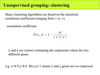 Unsupervised grouping: clustering correlation coefficient Many clustering algorithms are based on the statistical correlation coefficient (ranging from 1 to -1) x and y are vectors containing the expression values for two different genes e.g. x=8.9 y=8.6  D(x,y)=1 means x and y genes are co-expressed 