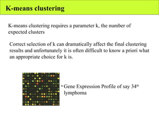 K-means clustering K-means clustering requires a parameter k, the number of expected clusters Correct selection of k can dramatically affect the final clustering results and unfortunately it is often difficult to know a priori what an appropriate choice for k is. Gene Expression Profile of say 34 th  lymphoma 
