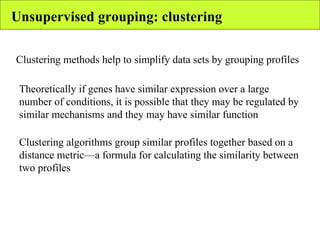 Unsupervised grouping: clustering Clustering methods help to simplify data sets by grouping profiles Theoretically if genes have similar expression over a large number of conditions, it is possible that they may be regulated by similar mechanisms and they may have similar function Clustering algorithms group similar profiles together based on a distance metric—a formula for calculating the similarity between two profiles 