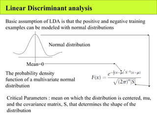 Linear Discriminant analysis Basic assumption of LDA is that the positive and negative training examples can be modeled with normal distributions Mean=0 Normal distribution The probability density function of a multivariate normal distribution Critical Parameters : mean on which the distribution is centered, mu, and the covariance matrix, S, that determines the shape of the distribution 