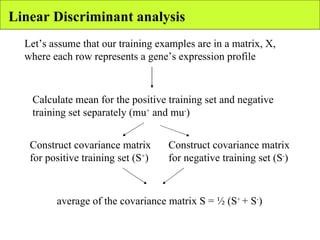 Linear Discriminant analysis Let’s assume that our training examples are in a matrix, X, where each row represents a gene’s expression profile Calculate mean for the positive training set and negative training set separately (mu +  and mu - ) Construct covariance matrix for positive training set (S + )   Construct covariance matrix for negative training set (S - )   average of the covariance matrix S = ½ (S +  + S - ) 