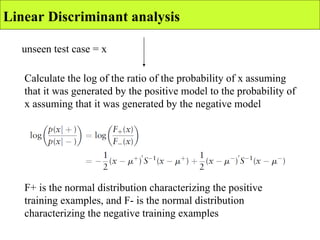 unseen test case = x Linear Discriminant analysis Calculate the log of the ratio of the probability of x assuming that it was generated by the positive model to the probability of x assuming that it was generated by the negative model F+ is the normal distribution characterizing the positive training examples, and F- is the normal distribution characterizing the negative training examples 