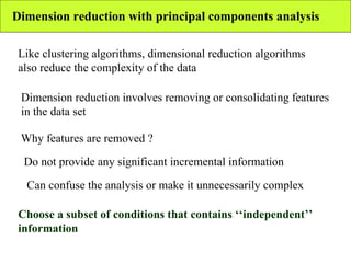 Dimension reduction with principal components analysis Like clustering algorithms, dimensional reduction algorithms also reduce the complexity of the data Dimension reduction involves removing or consolidating features in the data set Why features are removed ? Do not provide any significant incremental information Can confuse the analysis or make it unnecessarily complex Choose a subset of conditions that contains ‘‘independent’’ information   
