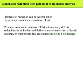 Dimension reduction with principal components analysis Dimension reduction can be accomplished by principal components analysis (PCA) Principal component analysis (PCA) automatically detects redundancies in the data and defines a new (smaller) set of hybrid features, or components, that are  guaranteed not to be redundant 
