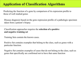 Application of Classification Algorithms Predicting the function of a gene by comparison of its expression profile to those of well studied genes Disease diagnosis based on the gene expression profile of a pathologic specimen taken from a patient’s biopsy Classification approaches requires the  selection of a positive and negative training set Training Sets contain the known cases. Positive Set contains examples that belong to the class, such as genes with a particular function. Negative Set contains examples of cases that do not belong to the class, such as genes that specifically are confirmed not to have that same function 