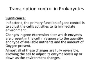 Transcription control in Prokaryotes
Significance:
In Bacteria, the primary function of gene control is
to adjust the cell’s activities to its immediate
environment.
Changes in gene expression alter which enzymes
are present in the cell in response to the quantity
and type of available nutrients and the amount of
Oxygen present.
Almost all of these changes are fully reversible,
allowing the cell to adjust its enzyme levels up or
down as the environment changes.
 