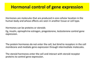 Hormonal control of gene expression

Hormones are molecules that are produced in one cellular location in the
human body and whose effects are seen in another tissue or cell type.

Hormones can be proteins or steroids
Eg, insulin, epinephrine estrogen, progesterone, testosterone control gene
expression.


The protein hormones do not enter the cell, but bind to receptors in the cell
membrane and mediate gene expression through intermediate molecules.

The steroid hormones enter the cell and interact with steroid receptor
proteins to control gene expression.
 