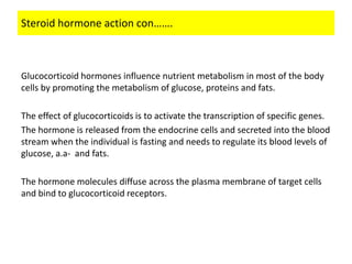 Steroid hormone action con…….



Glucocorticoid hormones influence nutrient metabolism in most of the body
cells by promoting the metabolism of glucose, proteins and fats.

The effect of glucocorticoids is to activate the transcription of specific genes.
The hormone is released from the endocrine cells and secreted into the blood
stream when the individual is fasting and needs to regulate its blood levels of
glucose, a.a- and fats.

The hormone molecules diffuse across the plasma membrane of target cells
and bind to glucocorticoid receptors.
 