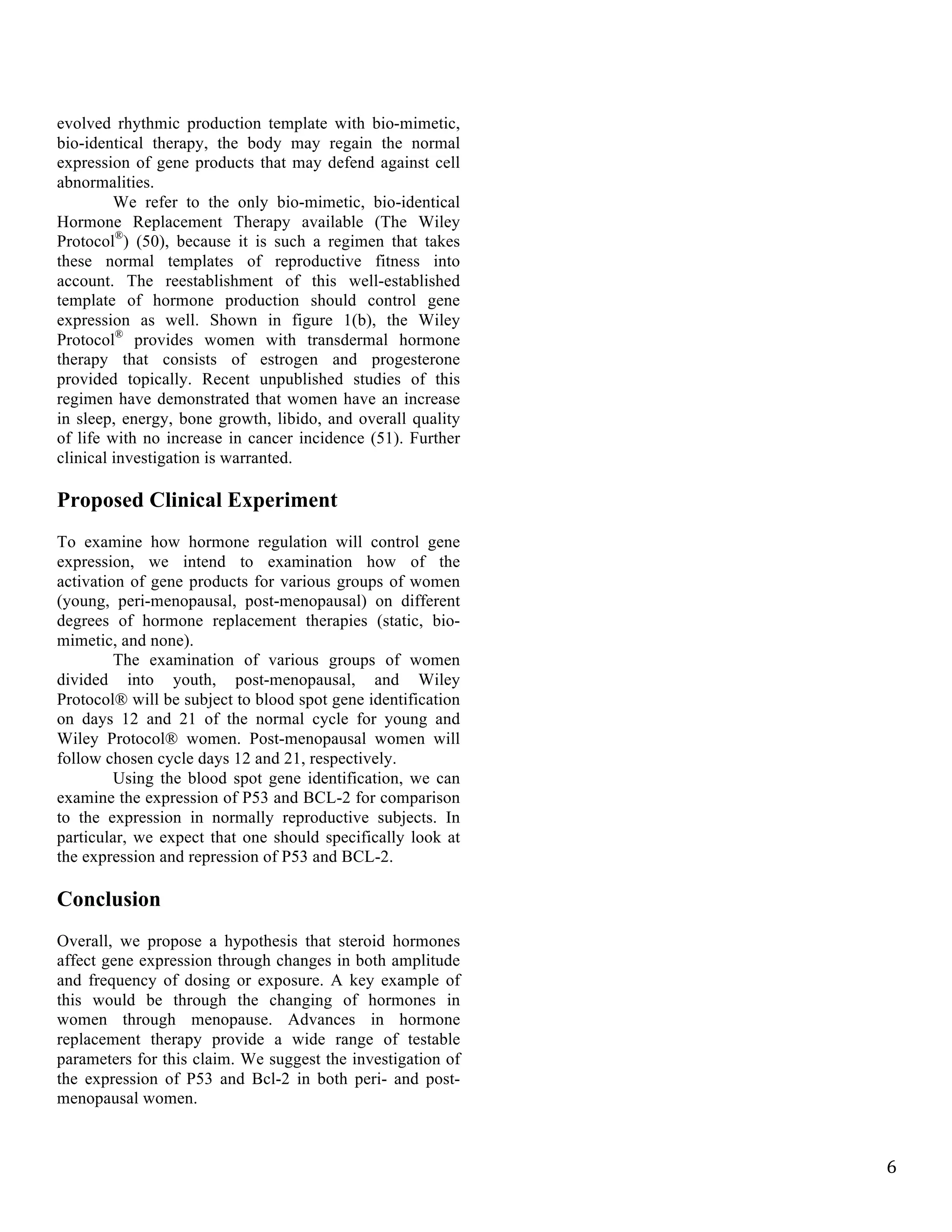   6	
  
evolved rhythmic production template with bio-mimetic,
bio-identical therapy, the body may regain the normal
expression of gene products that may defend against cell
abnormalities.
We refer to the only bio-mimetic, bio-identical
Hormone Replacement Therapy available (The Wiley
Protocol®
) (50), because it is such a regimen that takes
these normal templates of reproductive fitness into
account. The reestablishment of this well-established
template of hormone production should control gene
expression as well. Shown in figure 1(b), the Wiley
Protocol®
provides women with transdermal hormone
therapy that consists of estrogen and progesterone
provided topically. Recent unpublished studies of this
regimen have demonstrated that women have an increase
in sleep, energy, bone growth, libido, and overall quality
of life with no increase in cancer incidence (51). Further
clinical investigation is warranted.
Proposed Clinical Experiment
To examine how hormone regulation will control gene
expression, we intend to examination how of the
activation of gene products for various groups of women
(young, peri-menopausal, post-menopausal) on different
degrees of hormone replacement therapies (static, bio-
mimetic, and none).
The examination of various groups of women
divided into youth, post-menopausal, and Wiley
Protocol® will be subject to blood spot gene identification
on days 12 and 21 of the normal cycle for young and
Wiley Protocol® women. Post-menopausal women will
follow chosen cycle days 12 and 21, respectively.
Using the blood spot gene identification, we can
examine the expression of P53 and BCL-2 for comparison
to the expression in normally reproductive subjects. In
particular, we expect that one should specifically look at
the expression and repression of P53 and BCL-2.
Conclusion
Overall, we propose a hypothesis that steroid hormones
affect gene expression through changes in both amplitude
and frequency of dosing or exposure. A key example of
this would be through the changing of hormones in
women through menopause. Advances in hormone
replacement therapy provide a wide range of testable
parameters for this claim. We suggest the investigation of
the expression of P53 and Bcl-2 in both peri- and post-
menopausal women.
	
   	
  
 