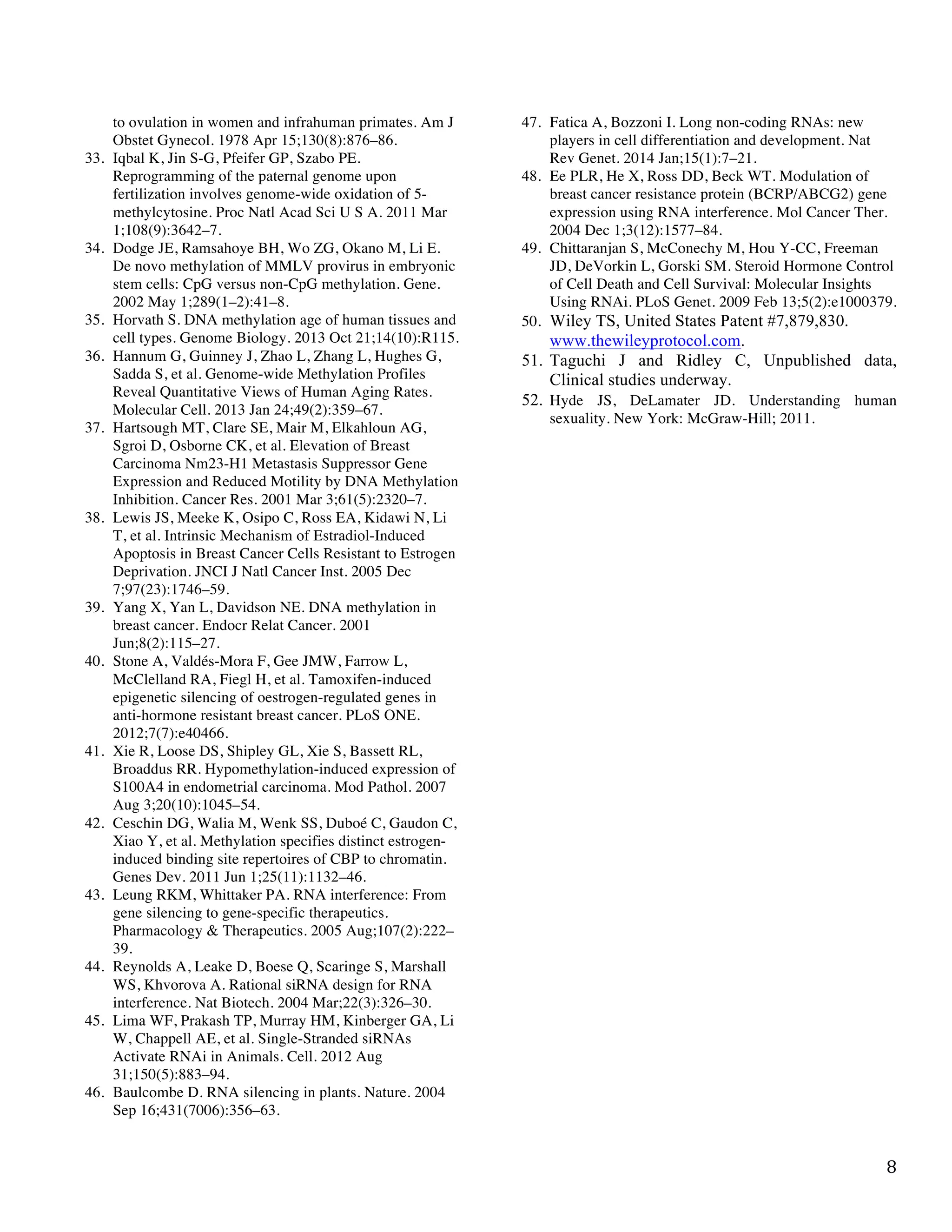   8	
  
to ovulation in women and infrahuman primates. Am J
Obstet Gynecol. 1978 Apr 15;130(8):876–86.
33. Iqbal K, Jin S-G, Pfeifer GP, Szabo PE.
Reprogramming of the paternal genome upon
fertilization involves genome-wide oxidation of 5-
methylcytosine. Proc Natl Acad Sci U S A. 2011 Mar
1;108(9):3642–7.
34. Dodge JE, Ramsahoye BH, Wo ZG, Okano M, Li E.
De novo methylation of MMLV provirus in embryonic
stem cells: CpG versus non-CpG methylation. Gene.
2002 May 1;289(1–2):41–8.
35. Horvath S. DNA methylation age of human tissues and
cell types. Genome Biology. 2013 Oct 21;14(10):R115.
36. Hannum G, Guinney J, Zhao L, Zhang L, Hughes G,
Sadda S, et al. Genome-wide Methylation Profiles
Reveal Quantitative Views of Human Aging Rates.
Molecular Cell. 2013 Jan 24;49(2):359–67.
37. Hartsough MT, Clare SE, Mair M, Elkahloun AG,
Sgroi D, Osborne CK, et al. Elevation of Breast
Carcinoma Nm23-H1 Metastasis Suppressor Gene
Expression and Reduced Motility by DNA Methylation
Inhibition. Cancer Res. 2001 Mar 3;61(5):2320–7.
38. Lewis JS, Meeke K, Osipo C, Ross EA, Kidawi N, Li
T, et al. Intrinsic Mechanism of Estradiol-Induced
Apoptosis in Breast Cancer Cells Resistant to Estrogen
Deprivation. JNCI J Natl Cancer Inst. 2005 Dec
7;97(23):1746–59.
39. Yang X, Yan L, Davidson NE. DNA methylation in
breast cancer. Endocr Relat Cancer. 2001
Jun;8(2):115–27.
40. Stone A, Valdés-Mora F, Gee JMW, Farrow L,
McClelland RA, Fiegl H, et al. Tamoxifen-induced
epigenetic silencing of oestrogen-regulated genes in
anti-hormone resistant breast cancer. PLoS ONE.
2012;7(7):e40466.
41. Xie R, Loose DS, Shipley GL, Xie S, Bassett RL,
Broaddus RR. Hypomethylation-induced expression of
S100A4 in endometrial carcinoma. Mod Pathol. 2007
Aug 3;20(10):1045–54.
42. Ceschin DG, Walia M, Wenk SS, Duboé C, Gaudon C,
Xiao Y, et al. Methylation specifies distinct estrogen-
induced binding site repertoires of CBP to chromatin.
Genes Dev. 2011 Jun 1;25(11):1132–46.
43. Leung RKM, Whittaker PA. RNA interference: From
gene silencing to gene-specific therapeutics.
Pharmacology & Therapeutics. 2005 Aug;107(2):222–
39.
44. Reynolds A, Leake D, Boese Q, Scaringe S, Marshall
WS, Khvorova A. Rational siRNA design for RNA
interference. Nat Biotech. 2004 Mar;22(3):326–30.
45. Lima WF, Prakash TP, Murray HM, Kinberger GA, Li
W, Chappell AE, et al. Single-Stranded siRNAs
Activate RNAi in Animals. Cell. 2012 Aug
31;150(5):883–94.
46. Baulcombe D. RNA silencing in plants. Nature. 2004
Sep 16;431(7006):356–63.
47. Fatica A, Bozzoni I. Long non-coding RNAs: new
players in cell differentiation and development. Nat
Rev Genet. 2014 Jan;15(1):7–21.
48. Ee PLR, He X, Ross DD, Beck WT. Modulation of
breast cancer resistance protein (BCRP/ABCG2) gene
expression using RNA interference. Mol Cancer Ther.
2004 Dec 1;3(12):1577–84.
49. Chittaranjan S, McConechy M, Hou Y-CC, Freeman
JD, DeVorkin L, Gorski SM. Steroid Hormone Control
of Cell Death and Cell Survival: Molecular Insights
Using RNAi. PLoS Genet. 2009 Feb 13;5(2):e1000379.
50. Wiley TS, United States Patent #7,879,830.
www.thewileyprotocol.com.
51. Taguchi J and Ridley C, Unpublished data,
Clinical studies underway.
52. Hyde JS, DeLamater JD. Understanding human
sexuality. New York: McGraw-Hill; 2011.
	
  
 