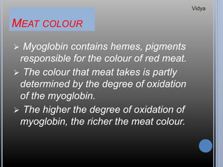 MEAT COLOUR
 Myoglobin contains hemes, pigments
responsible for the colour of red meat.
 The colour that meat takes is partly
determined by the degree of oxidation
of the myoglobin.
 The higher the degree of oxidation of
myoglobin, the richer the meat colour.
Vidya
 