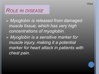 ROLE IN DISEASE
 Myoglobin is released from damaged
muscle tissue, which has very high
concentrations of myoglobin.
 Myoglobin is a sensitive marker for
muscle injury, making it a potential
marker for heart attack in patients with
chest pain.
Vidya
 