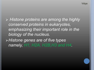  Histone proteins are among the highly
conserved proteins in eukaryotes,
emphasizing their important role in the
biology of the nucleus.
Histone genes are of five types
namely, H1, H2A, H2B,H3 and H4.
Vidya
 