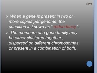  When a gene is present in two or
more copies per genome, the
condition is known as “ redundancy”.
 The members of a gene family may
be either clustered together ,
dispersed on different chromosomes
or present in a combination of both.
Vidya
 